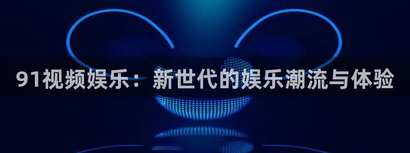 天辰娱乐-ng大舞台,有梦你就来：91视频娱乐：新世代的娱乐潮流与体验
